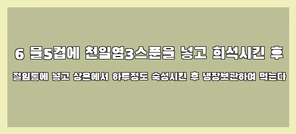  6 물5컵에 천일염3스푼을 넣고 희석시킨 후 절임통에 넣고 상온에서 하루정도 숙성시킨 후 냉장보관하여 먹는다