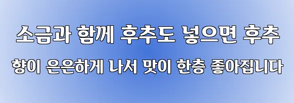  소금과 함께 후추도 넣으면 후추 향이 은은하게 나서 맛이 한층 좋아집니다