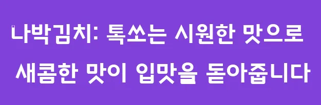 나박김치: 톡쏘는 시원한 맛으로 새콤한 맛이 입맛을 돋아줍니다