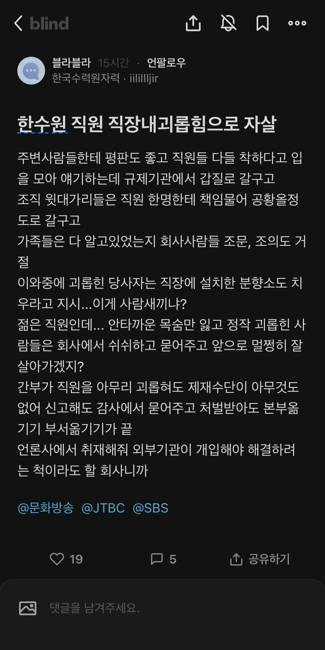 블라블라 15시간 언팔로우
한국수력원자력·iilillljir
한수원 직원 직장내괴롭힘으로 자살
주변사람들한테 평판도 좋고 직원들 다들 착하다고 입
을 모아 얘기하는데 규제기관에서 갑질로 갈구고
조직 윗대가리들은 직원 한명한테 책임물어 공황올정 도로 갈구고
가족들은 다 알고있었는지 회사사람들 조문, 조의도 거 절
이와중에 괴롭힌 당사자는 직장에 설치한 분향소도 치 우라고 지시...이게 사람새끼냐?
젊은 직원인데... 안타까운 목숨만 잃고 정작 괴롭힌 사 람들은 회사에서 쉬쉬하고 묻어주고 앞으로 멀쩡히 잘 살아가겠지?
간부가 직원을 아무리 괴롭혀도 제재수단이 아무것도 없어 신고해도 감사에서 묻어주고 처벌받아도 본부옮 기기 부서옮기기가 끝
언론사에서 취재해줘 외부기관이 개입해야 해결하려 는 척이라도 할 회사니까
@문화방송 @JTBC @SBS
19
댓글을 남겨주세요.