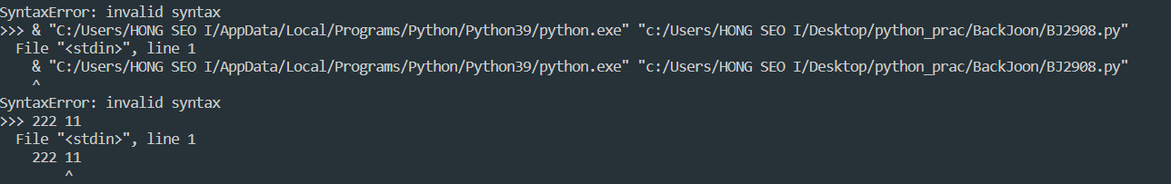SyntaxError: invalid syntax
&gt;&gt;&gt; & &quot;C:/Users/HONG SEO I/AppData/Local/Programs/Python/Python39/python.exe&quot; &quot;c:/Users/HONG SEO I/Desktop/python_prac/BackJoon/BJ2908.py&quot;
 File &quot;&lt;stdin&gt;&quot;&#44; line 1
 & &quot;C:/Users/HONG SEO I/AppData/Local/Programs/Python/Python39/python.exe&quot; &quot;c:/Users/HONG SEO I/Desktop/python_prac/BackJoon/BJ2908.py&quot;
SyntaxError: invalid syntax
&gt;&gt;&gt; 123 456
 File &quot;&lt;stdin&gt;&quot;&#44; line 1
 123 456
 ^