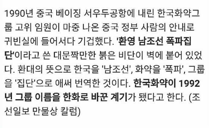 1990년 중국 베이징 서우두공항에 내린 한국화약그
룹 고위 임원이 마중 나온 중국 정부 사람의 안내로
귀빈실에 들어서다 기겁했다. '환영 남조선 폭파집
단'이라고 쓴 대문짝만한 붉은 비단이 벽에 붙어 있었
다. 환대의 뜻으로 한국을 '남조선', 화약을 '폭파', 그룹
을 '집단'으로 애써 번역한 것이다. 한국화약이 1992
년 그룹 이름을 한화로 바꾼 계기가 됐다고 한다. (조
선일보 만물상 칼럼)