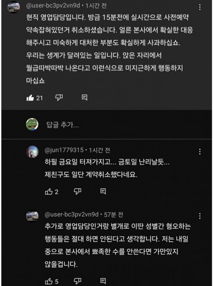 @user-bc3pv2vn9d. 1시간 전
현직 영업담당입니다. 방금 15분전에 실시간으로 사전예약 약속잡혀있던거 취소하셨습니다. 얼른 본사에서 확실한 대응 해주시고 미숙하게 대처한 부분도 확실하게 사과하십쇼. 우리는 생계가 달려있는 일입니다. 앉은 자리에서 월급따박따박 나온다고 이런식으로 미지근하게 행동하지 마십쇼
21
답글 추가...
@jun1779315·1시간 전
하필 금요일 터져가지고... 금토일 난리날듯... 제친구도 일단 계약취소했다네요.
2
凸
目
@user-bc3pv2vn9d. 57분 전
추가로 영업담당인거랑 별개로 이딴 성별간 혐오하는 행동들은 절대 하면 안된다고 생각합니다. 저는 내일 중으로 본사에서 뾰족한 수를 안쓴다면 가만있지
않을겁니다.
5
目