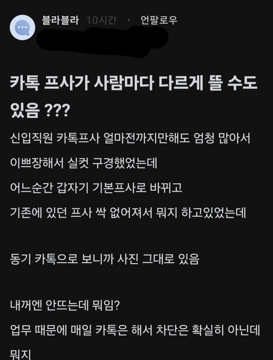 블라블라
10시간
언팔로우
000
카톡 프사가 사람마다 다르게 뜰 수도 있음???
신입직원 카톡프사 얼마전까지만해도 엄청 많아서
이쁘장해서 실컷 구경했었는데
어느순간 갑자기 기본프사로 바뀌고
기존에 있던 프사 싹 없어져서 뭐지 하고있었는데
동기 카톡으로 보니까 사진 그대로 있음
내꺼엔 안뜨는데 뭐임?
업무 때문에 매일 카톡은 해서 차단은 확실히 아닌데 뭐지