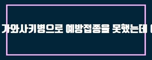  가와사키병으로 예방접종을 못했는데 어떻게 해야 되나요?