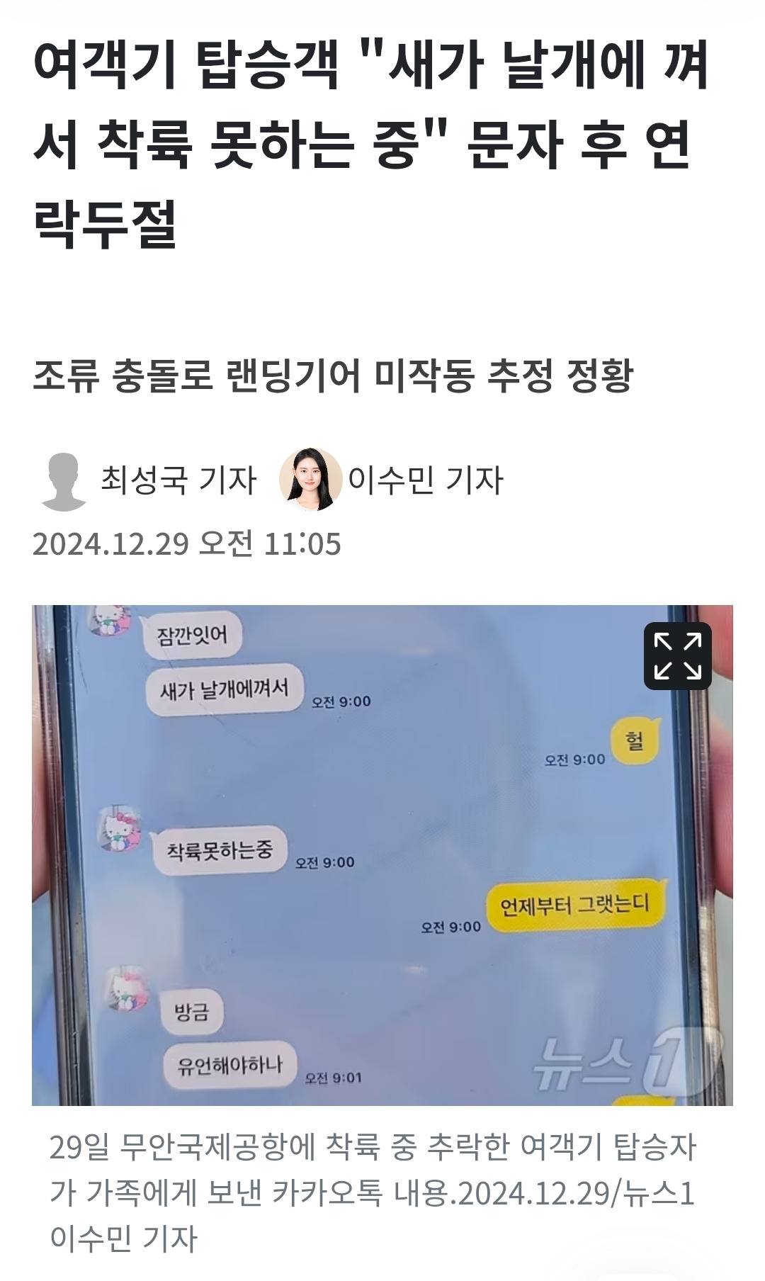 여객기 탑승객 &quot;새가 날개에 껴 서 착륙 못하는 중&quot; 문자 후 연 락두절
조류 충돌로 랜딩기어 미작동 추정 정황
• 최성국 기자
이수민 기자
2024.12.29 오전
11:05
잠깐잇어
새가 날개에껴서
오전 9:00
착륙못하는중
오전 9:00
방금
유언해야하나
오전 9:01
오전 9:00
헐
언제부터 그랫는디
오전 9:00
뉴스
لاکا لا کا
29일 무안국제공항에 착륙 중 추락한 여객기 탑승자 가 가족에게 보낸 카카오톡 내용.2024.12.29/뉴스1 이수민 기자