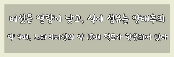  버섯은 열량이 낮고, 식이 섬유는 양배추의 약 4배, 느타리버섯의 약 10배 정도가 함유되어 있다