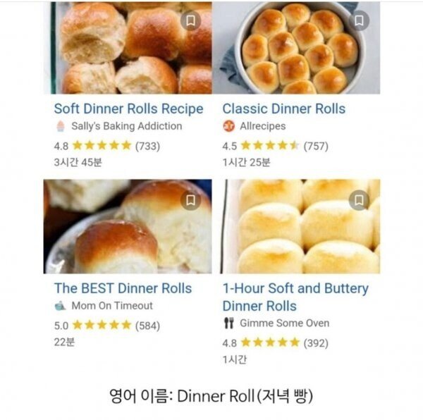 Soft Dinner Rolls Recipe 
4.8 
Sally's Baking Addiction 
3시간 45분 
Classic Dinner Rolls 
• Allrecipes 
(733) 
4.5 
(757) 
1시간 25분 
Π 
The BEST Dinner Rolls 
Mom On Timeout 
5.0✶✶✶✶✶ 
(584) 
22분 
1-Hour Soft and Buttery Dinner Rolls 
Gimme Some Oven 
4.8***** (392) 
1시간 
영어 이름: Dinner Roll(저녁 빵)