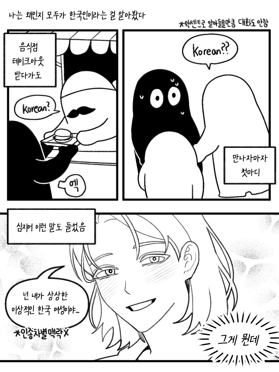 나는 왜인지 모두가 한국인이라는 걸 알아봤다 
음식점 테이크아웃 받다가도 
Korean? 
*악센트로 알아들을만큼 대화도 안함 
Korean?? 
엑 
심지어 이런 말도 들었음 
만나자마자 첫마디 
넌 내가 상상한 이상적인 한국 여성이야..... 
*인종차별맥락 
그게 뭔데