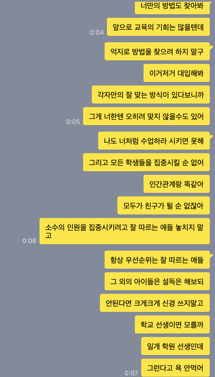 동생에게 내가 준 조언이다.

나: 너만의 방법도 찾아봐. 앞으로 교육의 기회는 많을텐데 억지로 방법을 찾으려 하지 말구 이거저거 대입해봐. 각자만의 잘 맞는 방식이 있다보니까 그게 너한텐 오히려 맞지 않을수도 있어. 나도 너처럼 수업하라 시키면 못해. 그리고 모든 학생들을 집중시킬 순 없어. 인간관계랑 똑같아. 모두가 친구가 될 순 없잖아. 소수의 인원을 집중시키려고 잘 따르는 애들 놓치지 말고 항상 우선순위는 잘 따르는 애들&#44; 그 외의 아이들은 설득은 해보되 안된다면 크게크게 신경쓰지 말고. 학교 선생이면 모를까 일개 학원 선생인데 그런다고 욕 안먹어~