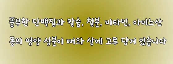  풍부한 단백질과 칼슘, 철분, 비타민, 아미노산 등의 영양 성분이 뼈와 살에 고루 담겨 있습니다