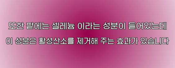  또한 팥에는 셀레늄 이라는 성분이 들어있는데 이 성분은 활성산소를 제거해 주는 효과가 있습니다