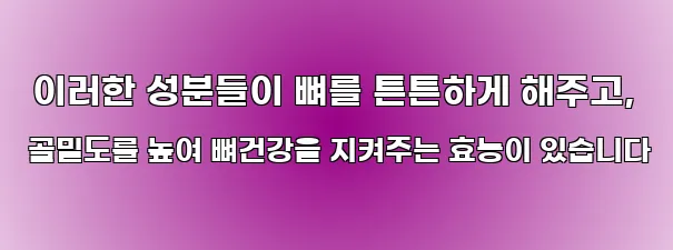  이러한 성분들이 뼈를 튼튼하게 해주고, 골밀도를 높여 뼈건강을 지켜주는 효능이 있습니다