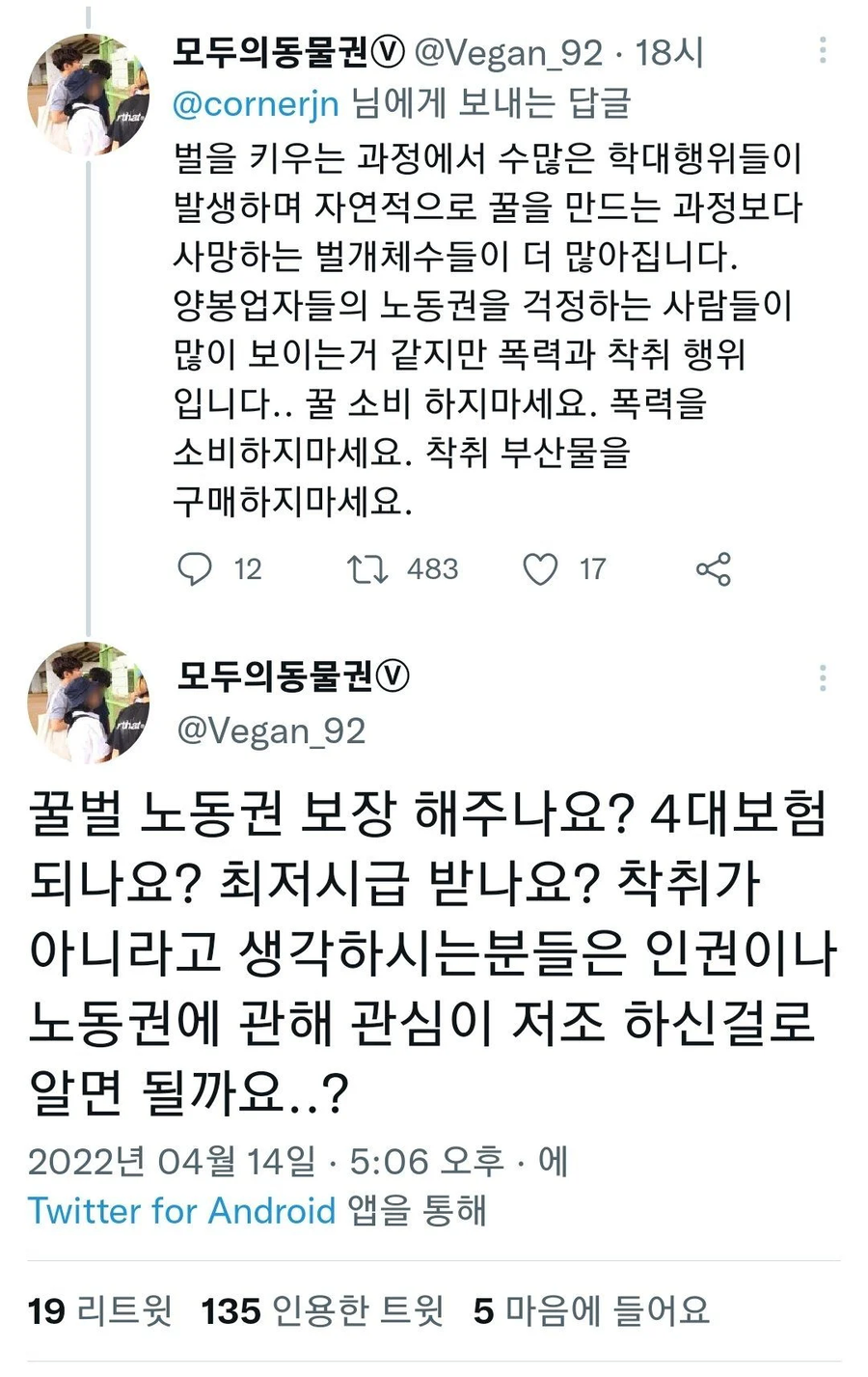 모두의동물권 @Vegan_9218시
@cornerjn 님에게 보내는 답글
벌을 키우는 과정에서 수많은 학대행위들이 발생하며 자연적으로 꿀을 만드는 과정보다 사망하는 벌개체수들이 더 많아집니다. 양봉업자들의 노동권을 걱정하는 사람들이 많이 보이는거 같지만 폭력과 착취 행위 입니다.. 꿀 소비 하지마세요. 폭력을 소비하지마세요. 착취 부산물을 구매하지마세요.
12
483
17
모두의동물권
@Vegan_92
꿀벌 노동권 보장 해주나요? 4대보험 되나요? 최저시급 받나요? 착취가 아니라고 생각하시는분들은 인권이나 노동권에 관해 관심이 저조 하신걸로 알면 될까요..?
2022년 04월 14일 5:06 오후에
Twitter for Android 앱을 통해
19 리트윗 135 인용한 트윗 5 마음에 들어요