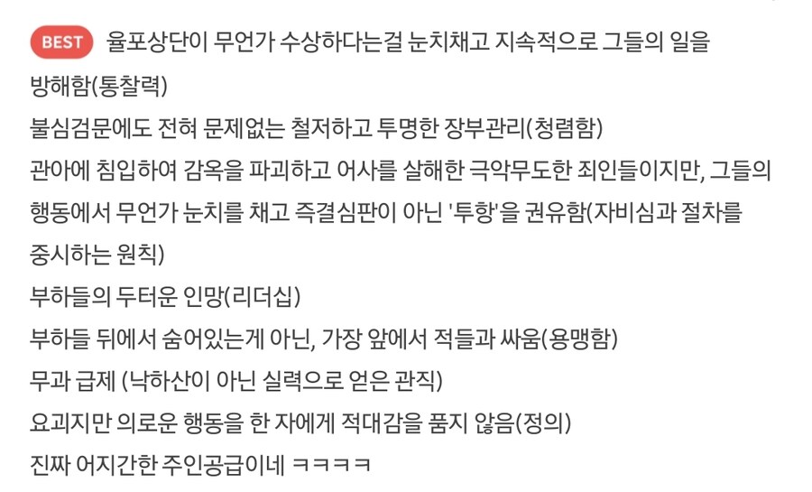 율포상단이 무언가 수상하다는걸 눈치채고 지속적으로 그들의 일을
방해함(통찰력)
불심검문에도 전혀 문제없는 철저하고 투명한 장부관리(청렴함)
관아에 침입하여 감옥을 파괴하고 어사를 살해한 극악무도한 죄인들이지만, 그들의 행동에서 무언가 눈치를 채고 즉결심판이 아닌 '투항'을 권유함(자비심과 절차를 중시하는 원칙)
부하들의 두터운 인망(리더십)
부하들 뒤에서 숨어있는게 아닌, 가장 앞에서 적들과 싸움(용맹함)
무과 급제 (낙하산이 아닌 실력으로 얻은 관직)
요괴지만 의로운 행동을 한 자에게 적대감을 품지 않음(정의)
진짜 어지간한 주인공급이네 ㅋㅋㅋㅋ