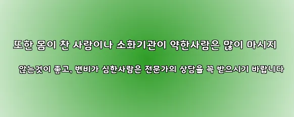  또한 몸이 찬 사람이나 소화기관이 약한사람은 많이 마시지 않는것이 좋고, 변비가 심한사람은 전문가의 상담을 꼭 받으시기 바랍니다