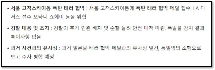 서울 고척스카이돔 폭탄 테러 협박 : 서울 고척스카이돔에 폭탄 테러 협박 메일 접수&#44; LA 다저스 선수 오타니 쇼헤이 등을 위협
경찰 대응 및 조치 : 경찰이 추가 인원 배치 및 순찰 늘려 안전 대책 마련&#44; 폭발물 감지 결과 특이사항 없음
과거 사건과의 유사성 : 과거 일본발 테러 협박 메일과의 유사성 발견&#44; 동일범의 소행으로 보고 수사 병합 예정