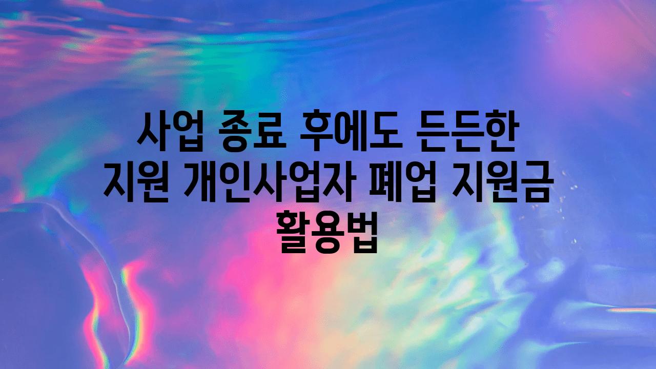 사업 종료 후에도 든든한 지원 개인사업자 폐업 지원금 활용법