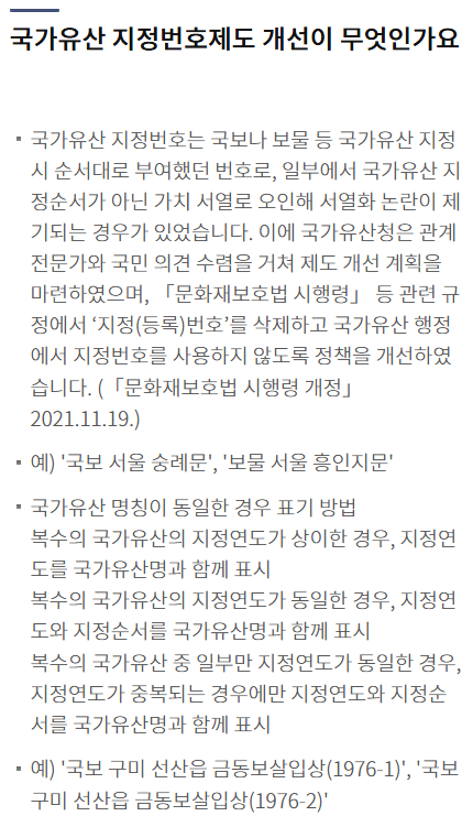 국가유산 지정번호제도 개선이 무엇인가요목록
국가유산 지정번호는 국보나 보물 등 국가유산 지정 시 순서대로 부여했던 번호로, 일부에서 국가유산 지정순서가 아닌 가치 서열로 오인해 서열화 논란이 제기되는 경우가 있었습니다. 이에 국가유산청은 관계전문가와 국민 의견 수렴을 거쳐 제도 개선 계획을 마련하였으며, 「문화재보호법 시행령」 등 관련 규정에서 ‘지정(등록)번호’를 삭제하고 국가유산 행정에서 지정번호를 사용하지 않도록 정책을 개선하였습니다. (「문화재보호법 시행령 개정」 2021.11.19.)
예) '국보 서울 숭례문', '보물 서울 흥인지문'
국가유산 명칭이 동일한 경우 표기 방법
복수의 국가유산의 지정연도가 상이한 경우, 지정연도를 국가유산명과 함께 표시
복수의 국가유산의 지정연도가 동일한 경우, 지정연도와 지정순서를 국가유산명과 함께 표시
복수의 국가유산 중 일부만 지정연도가 동일한 경우, 지정연도가 중복되는 경우에만 지정연도와 지정순서를 국가유산명과 함께 표시
예) '국보 구미 선산읍 금동보살입상(1976-1)', '국보 구미 선산읍 금동보살입상(1976-2)'