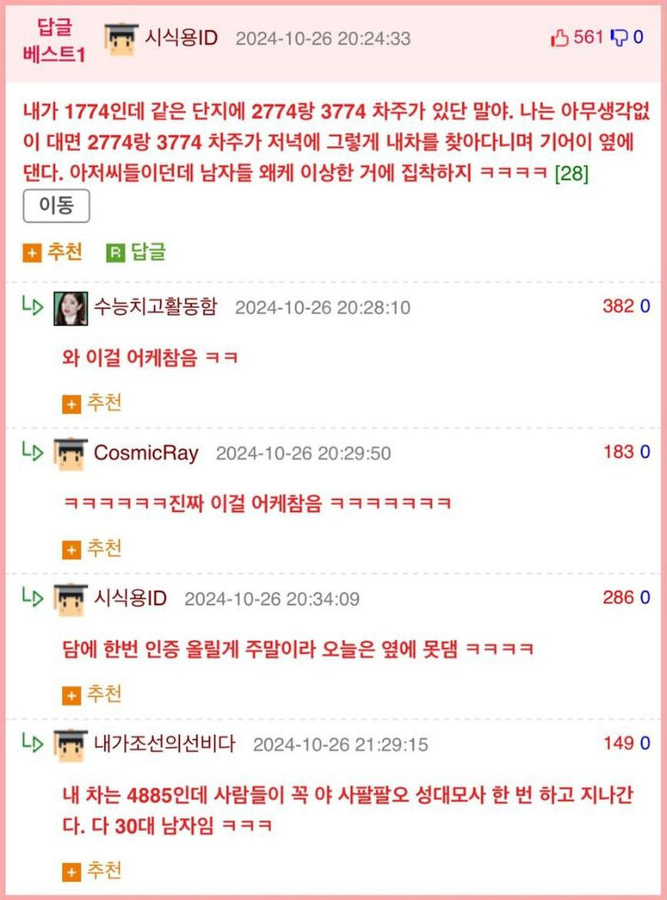 시식용ID 2024-10-26 20:24:33
5610
내가 1774인데 같은 단지에 2774랑 3774 차주가 있단 말야. 나는 아무생각없 이 대면 2774랑 3774 차주가 저녁에 그렇게 내차를 찾아다니며 기어이 옆에 댄다. 아저씨들이던데 남자들 왜케 이상한 거에 집착하지 ㅋㅋㅋㅋ [28]
이동
추천
답글
수능치고활동함 2024-10-26 20:28:10
와 이걸 어케참음 ㅋㅋ
382 0
추천
Cosmic Ray 2024-10-26 20:29:50
ㅋㅋㅋㅋㅋㅋ진짜 이걸 어케참음 ㅋㅋㅋㅋㅋㅋㅋ
추천
183 0
시식용ID 2024-10-26 20:34:09
담에 한번 인증 올릴게 주말이라 오늘은 옆에 못댐 ㅋㅋㅋㅋ
추천
내가조선의선비다 2024-10-26 21:29:15
286 0
149 0
내 차는 4885인데 사람들이 꼭 야 사팔팔오 성대모사 한 번 하고 지나간 다. 다 30대 남자임 ㅋㅋㅋ
추천