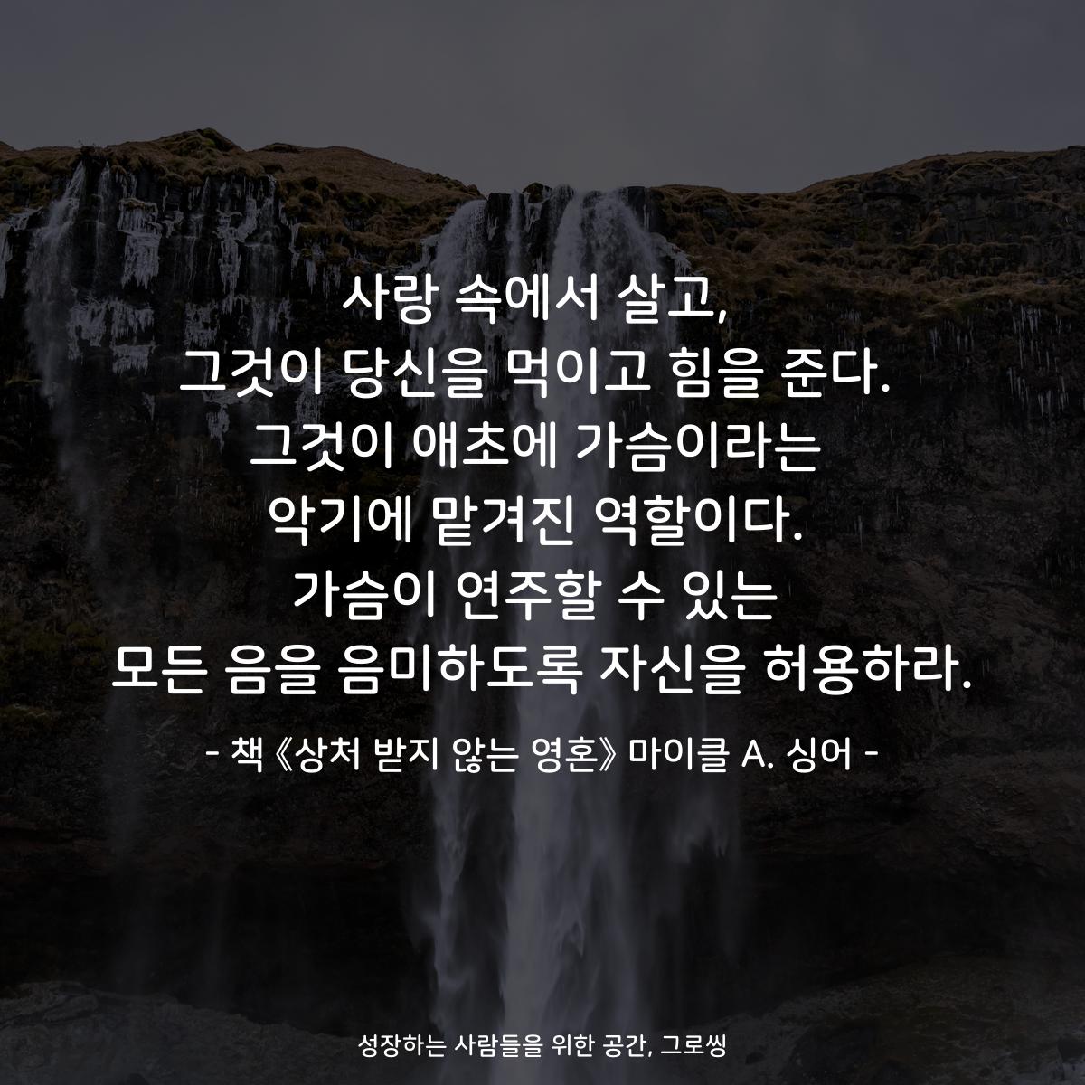 사랑 속에서 살고,
그것이 당신을 먹이고 힘을 준다.
그것이 애초에 가슴이라는
악기에 맡겨진 역할이다.
가슴이 연주할 수 있는
모든 음을 음미하도록 자신을 허용하라.