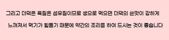  그리고 더덕은 육질은 섬유질이므로 생으로 먹으면 더덕의 쓴맛이 강하게 느껴져서 먹기가 힘들기 때문에 약간의 조리를 하여 드시는 것이 좋습니다