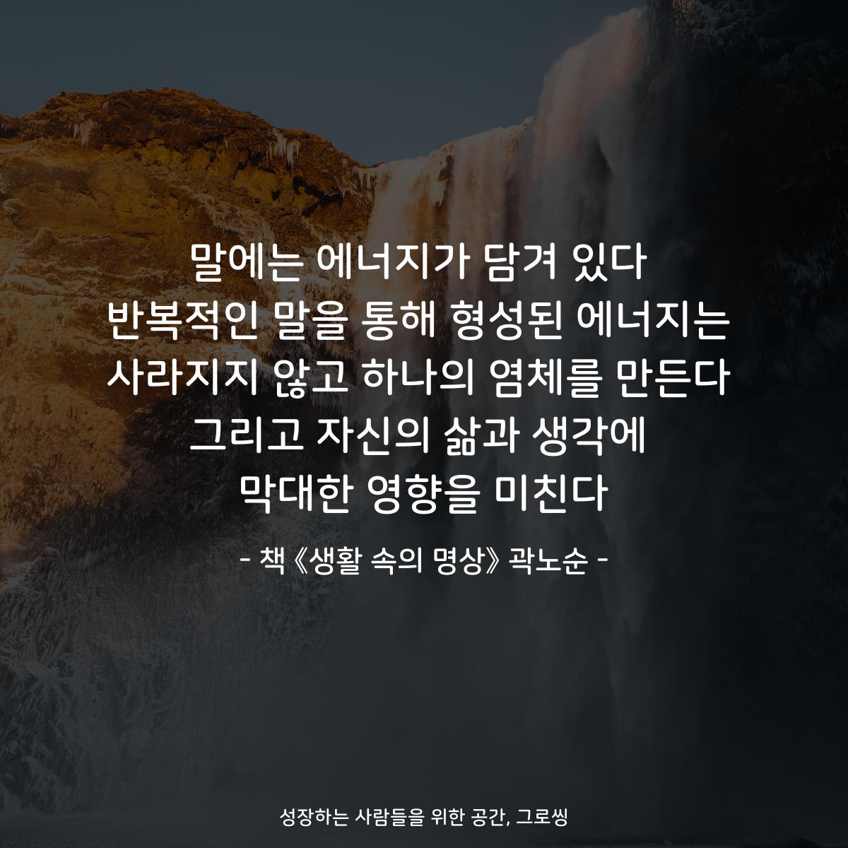 말에는 에너지가 담겨 있다
반복적인 말을 통해 형성된 에너지는
사라지지 않고 하나의 염체를 만든다
그리고 자신의 삶과 생각에
막대한 영향을 미친다