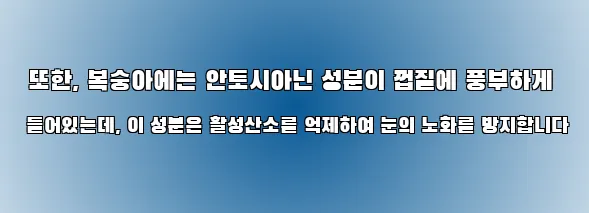  또한, 복숭아에는 안토시아닌 성분이 껍질에 풍부하게 들어있는데, 이 성분은 활성산소를 억제하여 눈의 노화를 방지합니다