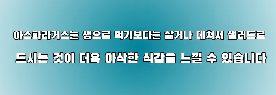  아스파라거스는 생으로 먹기보다는 삶거나 데쳐서 샐러드로 드시는 것이 더욱 아삭한 식감을 느낄 수 있습니다