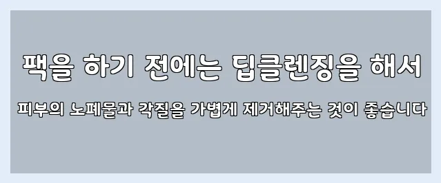  팩을 하기 전에는 딥클렌징을 해서 피부의 노폐물과 각질을 가볍게 제거해주는 것이 좋습니다