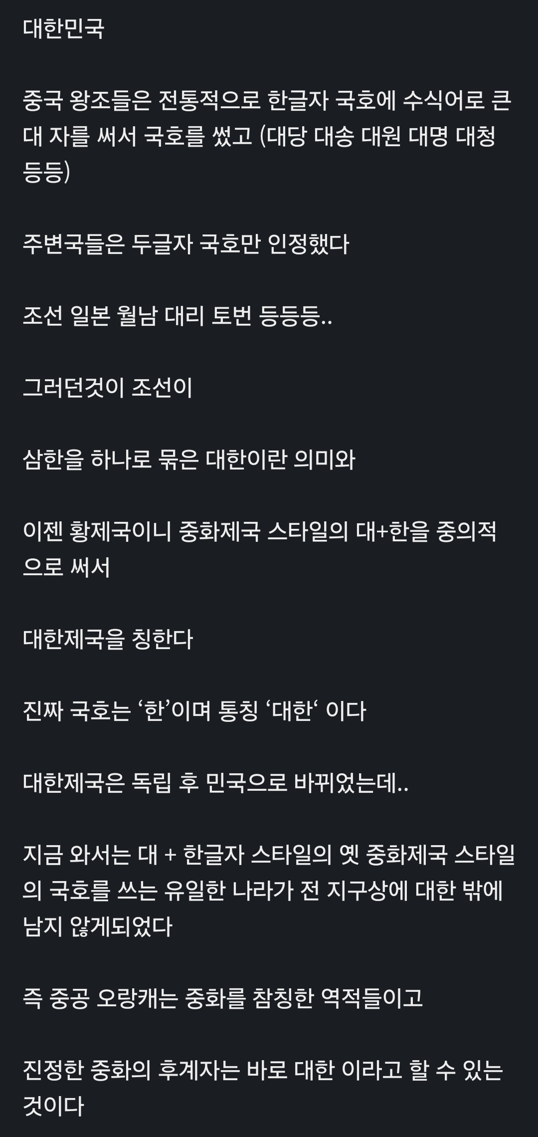 대한민국
중국 왕조들은 전통적으로 한글자 국호에 수식어로 큰 대 자를 써서 국호를 썼고 (대당 대송 대원 대명 대청 등등)
주변국들은 두글자 국호만 인정했다
조선 일본 월남 대리 토번 등등등..
그러던것이 조선이
삼한을 하나로 묶은 대한이란 의미와
이젠 황제국이니 중화제국 스타일의 대+한을 중의적 으로 써서
대한제국을 칭한다
진짜 국호는 '한'이며 통칭 '대한' 이다
대한제국은 독립 후 민국으로 바뀌었는데..
지금 와서는 대 + 한글자 스타일의 옛 중화제국 스타일 의 국호를 쓰는 유일한 나라가 전 지구상에 대한 밖에 남지 않게되었다
즉 중공 오랑캐는 중화를 참칭한 역적들이고
진정한 중화의 후계자는 바로 대한 이라고 할 수 있는 것이다