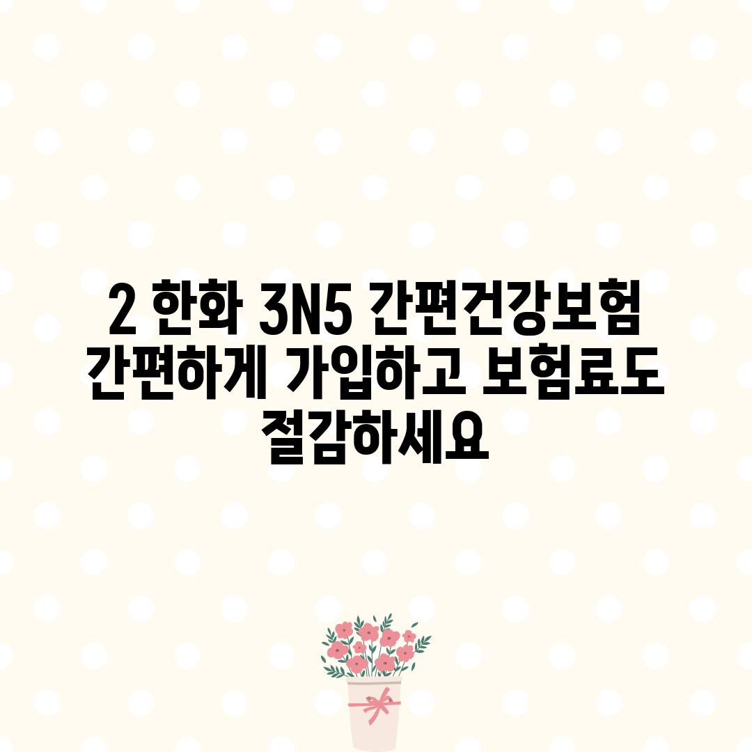 2. 한화 3N5 간편건강보험: 간편하게 가입하고 보험료도 절감하세요!