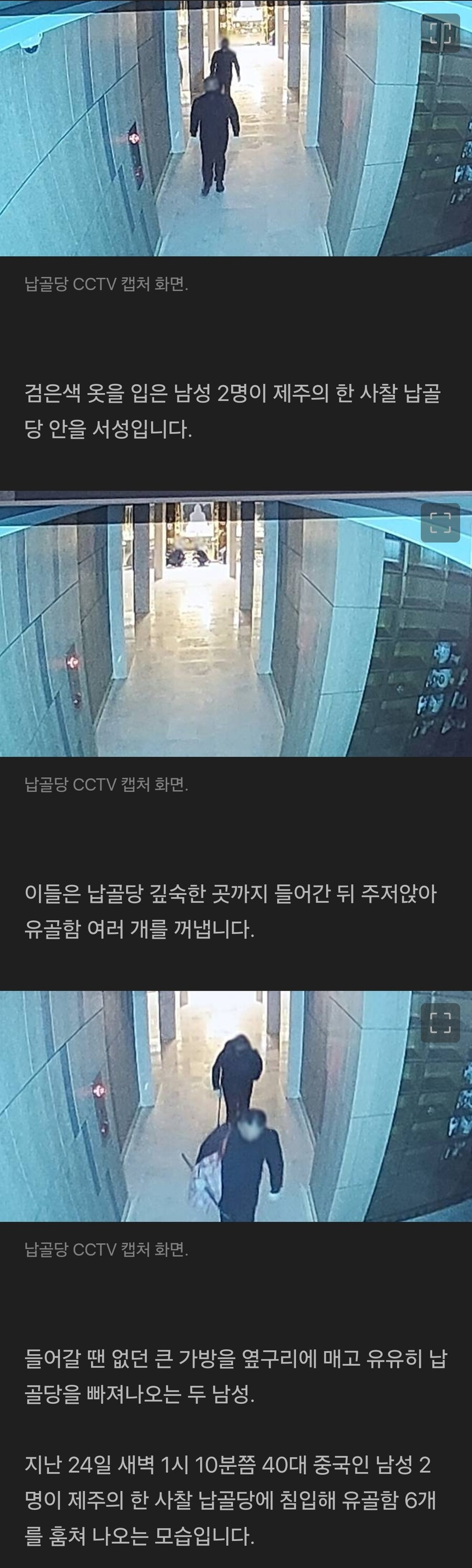 납골당 CCTV 캡처 화면 
검은색 옷을 입은 남성 2명이 제주의 한 사찰 납골 당 안을 서성입니다. 
납골당 CCTV 캡처 화면 
이들은 납골당 깊숙한 곳까지 들어간 뒤 주저앉아 유골함 여러 개를 꺼냅니다. 
납골당 CCTV 캡처 화면 
들어갈 땐 없던 큰 가방을 옆구리에 매고 유유히 납 골당을 빠져나오는 두 남성. 
지난 24일 새벽 1시 10분쯤 40대 중국인 남성 2 명이 제주의 한 사찰 납골당에 침입해 유골함 6개 를 훔쳐 나오는 모습입니다.