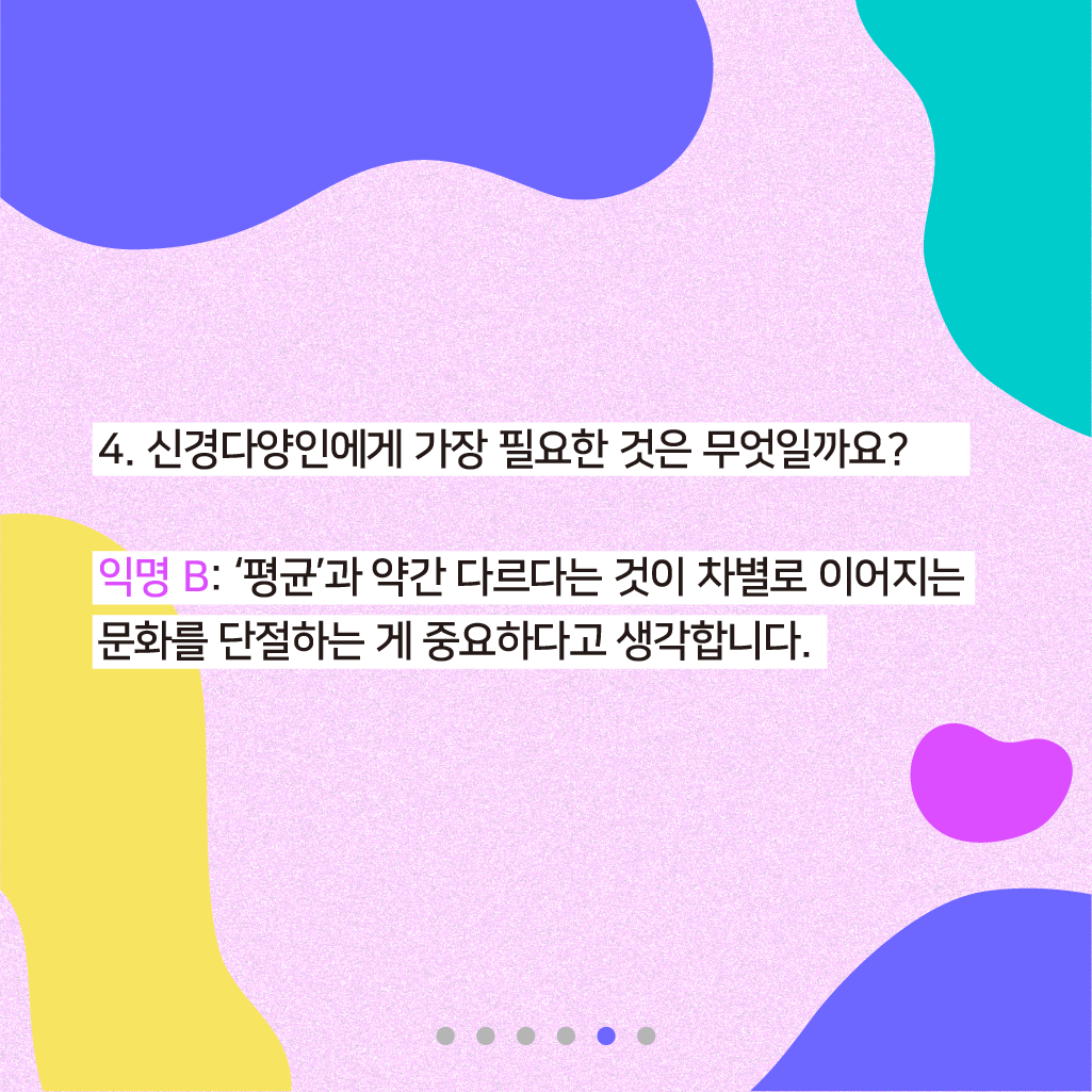 4. 신경다양인에게 가장 필요한 것은 무엇일까요? 익명 B: '평균'과 약간 다르다는 것이 차별로 이어지는 문화를 단절하는 게 중요하다고 생각합니다.