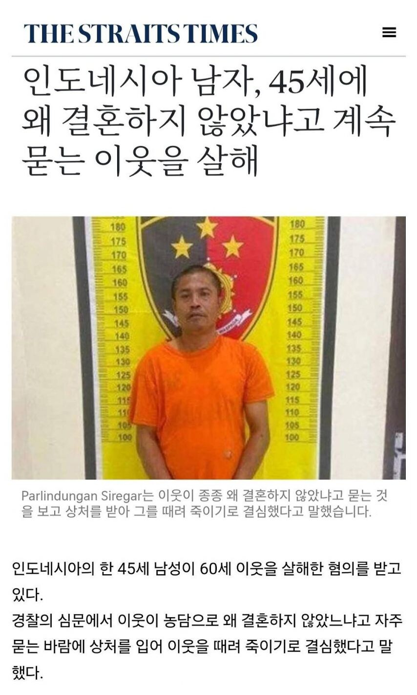 THE STRAITS TIMES
인도네시아 남자, 45세에 왜 결혼하지 않았냐고 계속 묻는 이웃을 살해
180
180
175
175
170
170
165
165
160
160
155
155
150
150
145
145
140
140
135
135
130
130
125
125
120
120
13
115
11
110
105
105
100
100
Parlindungan Siregar는 이웃이 종종 왜 결혼하지 않았냐고 묻는 것 을 보고 상처를 받아 그를 때려 죽이기로 결심했다고 말했습니다.
인도네시아의 한 45세 남성이 60세 이웃을 살해한 혐의를 받고 있다.
경찰의 심문에서 이웃이 농담으로 왜 결혼하지 않았느냐고 자주 묻는 바람에 상처를 입어 이웃을 때려 죽이기로 결심했다고 말 했다