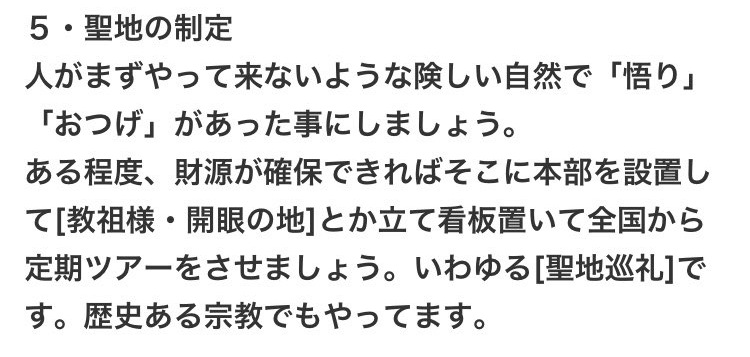 5・聖地の制定
人がまずやって来ないような険しい自然で「悟り」 
「おつげ」があった事にしましょう。 
ある程度、財源が確保できればそこに本部を設置して[教祖様・開眼の地]とか立て看板置いて全国から定期ツアーをさせましょう。いわゆる[聖地巡礼】です。歴史ある宗教でもやってます。
