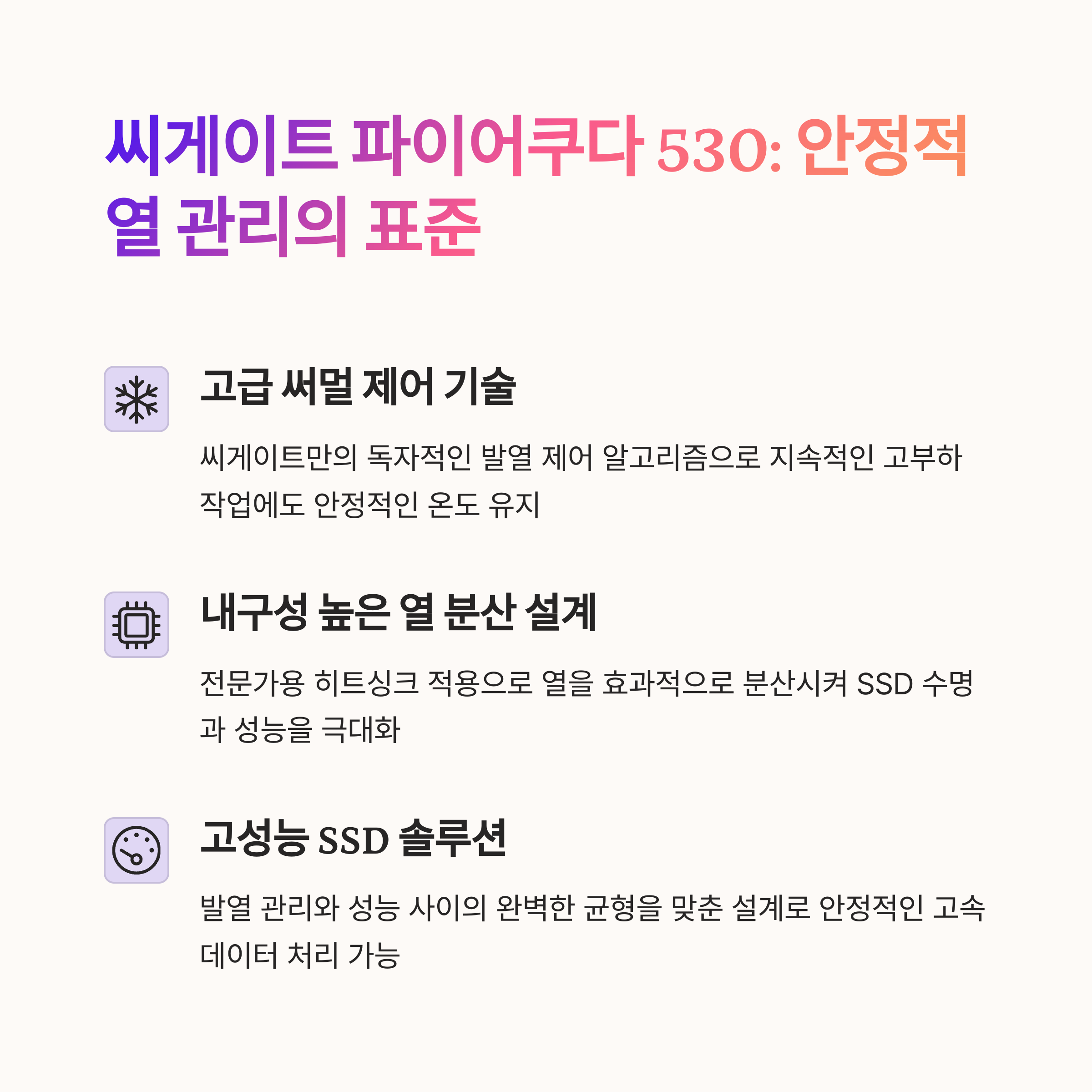 씨게이트 파이어쿠다 530 히트싱크
고급 써멀 제어 기술
안정적인 열 관리 시스템
내구성 높은 열 분산 설계
고성능 SSD 솔루션