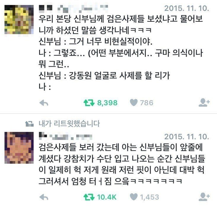 우리 본당 신부님께 검은사제들 보셨냐고 물어보 니까 하셨던 말씀 생각나네ㅋㅋㅋ
신부님 : 그거 너무 비현실적이야.
나 : 그렇죠... (어떤 부분에서지.. 구마 의식이나 뭐 그런..
신부님 : 강동원 얼굴로 사제를 할 리가 나:
8,398
786
+
내가 리트윗했습니다
2015. 11. 10.
검은사제들 보러 갔는데 아는 신부님들이 앞줄에 계셨다 강참치가 수단 입고 나오는 순간 신부님들 이 일제히 헉 저게 원래 저런 핏이 아닌데 대박헉 그러셔서 엄청 터짐으읔ㅋㅋㅋㅋㅋㅋㅋ