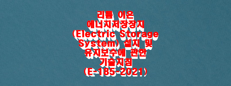  리튬 이온 에너지저장장치(Electric Storage System) 설치 및 유지보수에 관한 기술지침(E-185-2021)