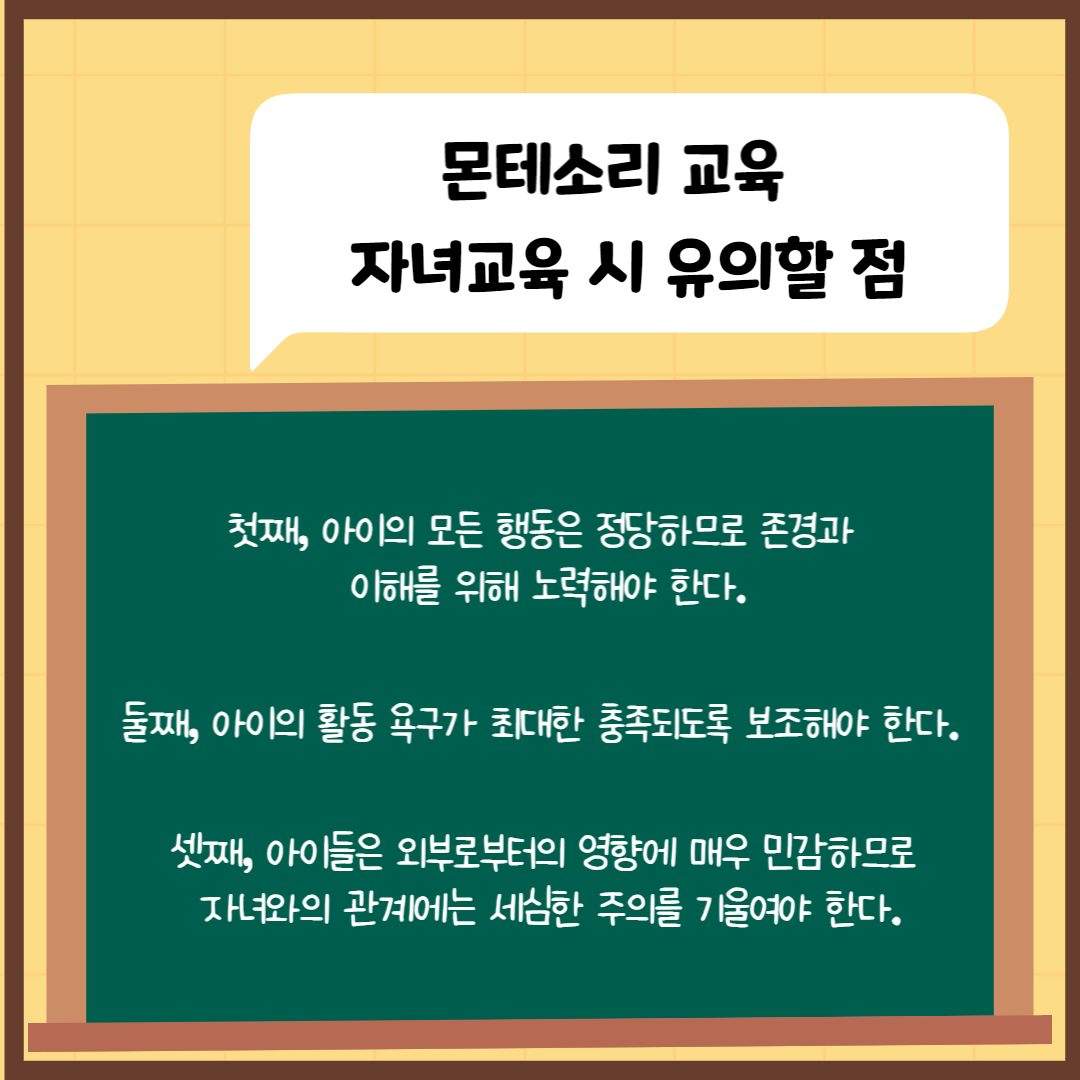 몬테소리 자녀교육 유의점
1. 아이의 모든 행동은 정당하므로 존경과 이해를 위해 노력해야 한다.
2. 둘째 아이의 활동욕구가 최대한 충족되도록 보조해야 한다.
3. 아이들은 외부로부터의 영향에 매우 민감하므로 자녀와의 관계에는 세심한 주의를 기울여야 한다.