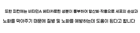  또한 피칸에는 비타민A 베타카로틴 성분이 풍부하여 항산화 작용으로 세포의 손상과 노화를 막아주기 때문에 질병 및 노화를 예방하는데 도움이 된다고 합니다