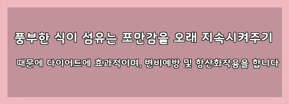  풍부한 식이 섬유는 포만감을 오래 지속시켜주기 때문에 다이어트에 효과적이며, 변비예방 및 항산화작용을 합니다