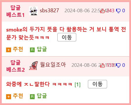 답글 베스트1
sbs3827 2024-08-06 22:58:48430
smoke의 두가지 뜻을 다 활용하는 거 보니 통역 전
문가 맞는듯ㅋㅋㅋ
이동
추천
답글
답글
월요일조아 2014-08-06 25113890
베스트2
와중에 ㅈㄴ잘한다 ㅋㅋㅋㅋ [1]
이동
추천
답글