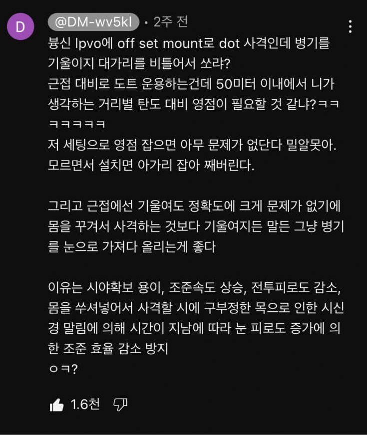 @DM-wv5kl 2주 전
븅신 Ipvo에 off set mount로 dot 사격인데 병기를 기울이지 대가리를 비틀어서 쏘랴?
근접 대비로 도트 운용하는건데 50미터 이내에서 니가 생각하는 거리별 탄도 대비 영점이 필요할 것 같냐?ㅋㅋ
저 세팅으로 영점 잡으면 아무 문제가 없단다 밀알못아. 모르면서 설치면 아가리 잡아 째버린다.
그리고 근접에선 기울여도 정확도에 크게 문제가 없기에 몸을 꾸겨서 사격하는 것보다 기울여지든 말든 그냥 병기 를 눈으로 가져다 올리는게 좋다
이유는 시야확보 용이, 조준속도 상승, 전투피로도 감소, 몸을 쑤셔넣어서 사격할 시에 구부정한 목으로 인한 시신 경 말림에 의해 시간이 지남에 따라 눈 피로도 증가에 의
한 조준 효율 감소 방지
ㅇㅋ?
1.6천