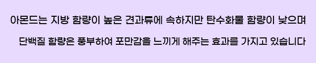   아몬드는 지방 함량이 높은 견과류에 속하지만,  탄수화물 함량이 낮으며 단백질 함량은 풍부하여, 포만감을 느끼게 해주는 효과를 가지고 있습니다.