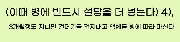  (이때 병에 반드시 설탕을 더 넣는다) 4), 3개월정도 지나면 건더기를 건져내고 액체를 병에 따라 마신다