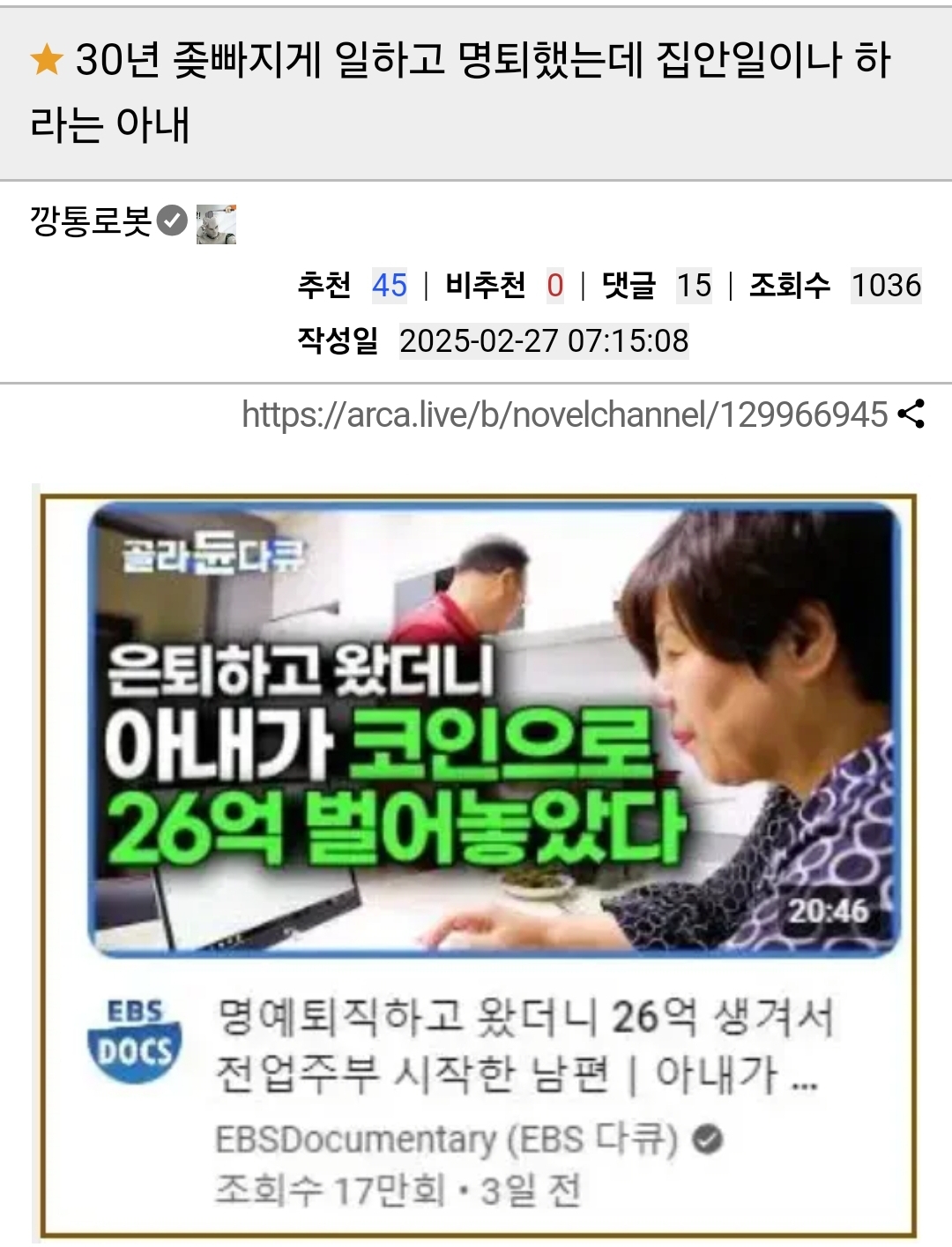 30년 좆빠지게 일하고 명퇴했는데 집안일이나 하 라는 아내 
깡통로봇 
추천 45 ❘ 
비추천 
0 ❘ 
댓글 
15 ❘ 
조회수 1036 
작성일 2025-02-27 
07:15:08 
https://arca.live/b/novelchannel/129966945 
골라듄다큐 
은퇴하고 왔더니 
아내가 코인으로 26억 벌어놓았다 
20:46 
EBS DOCS 
명예퇴직하고 왔더니 26억 생겨서 전업주부 시작한 남편 ❘ 아내가 ... 
EBSDocumentary (EBS 다큐) 
조회수 17만회 
3일 전