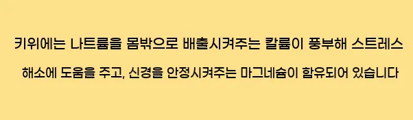  키위에는 나트륨을 몸밖으로 배출시켜주는 칼륨이 풍부해 스트레스 해소에 도움을 주고, 신경을 안정시켜주는 마그네슘이 함유되어 있습니다