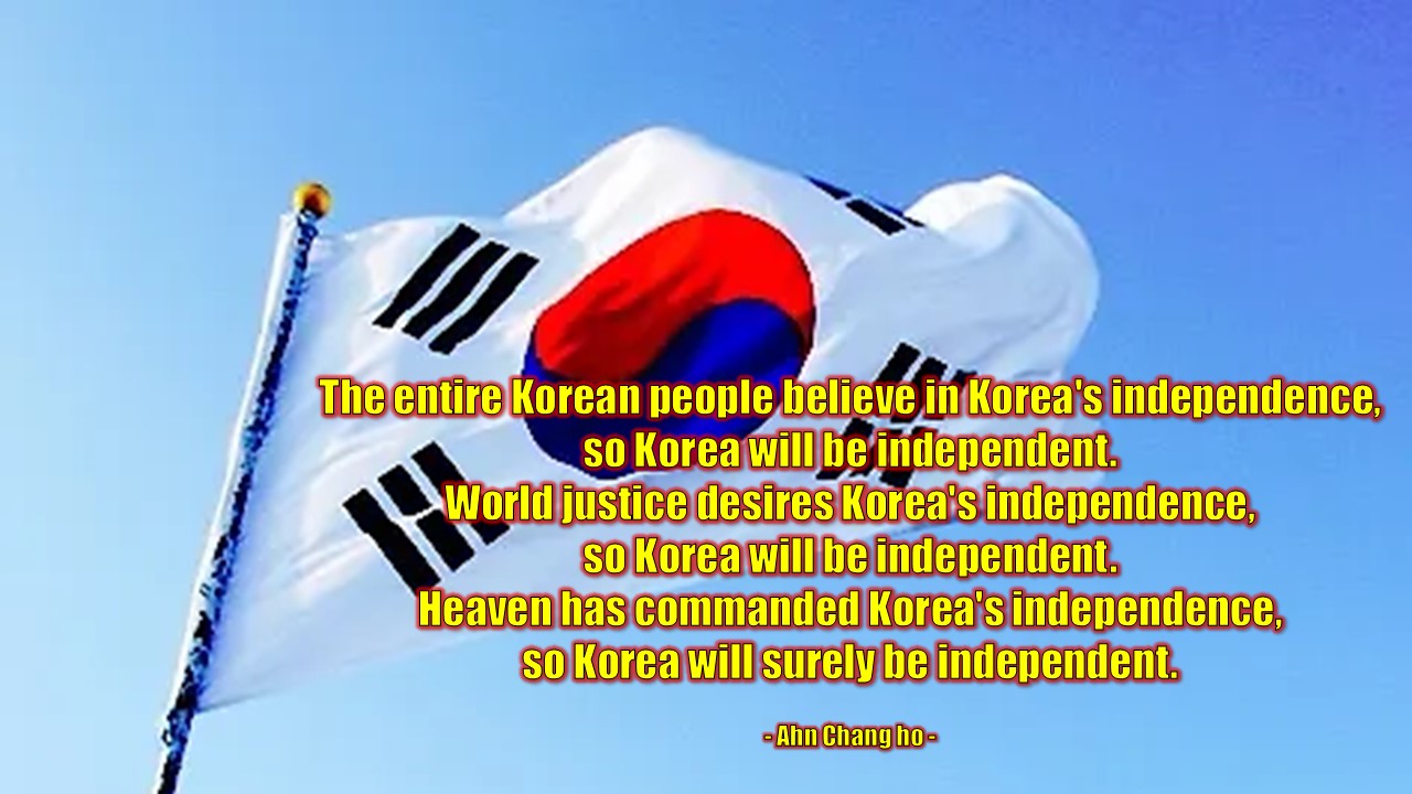 &quot;The entire Korean people believe in Korea's independence, so Korea will be independent.

World justice desires Korea's independence, so Korea will be independent.

Heaven has commanded Korea's independence, so Korea will surely be independent.&quot;

- Ahn Chang-ho -

&quot;대한민족 전체가 대한의 독립을 믿으니 대한이 독립될 것이요,

세계의 공의가 대한의 독립을 원하니 대한의 독립이 될 것이요,

하늘이 대한의 독립을 명하니 대한은 반드시 독립할 것이다.&quot;

- 도산 안창호 -