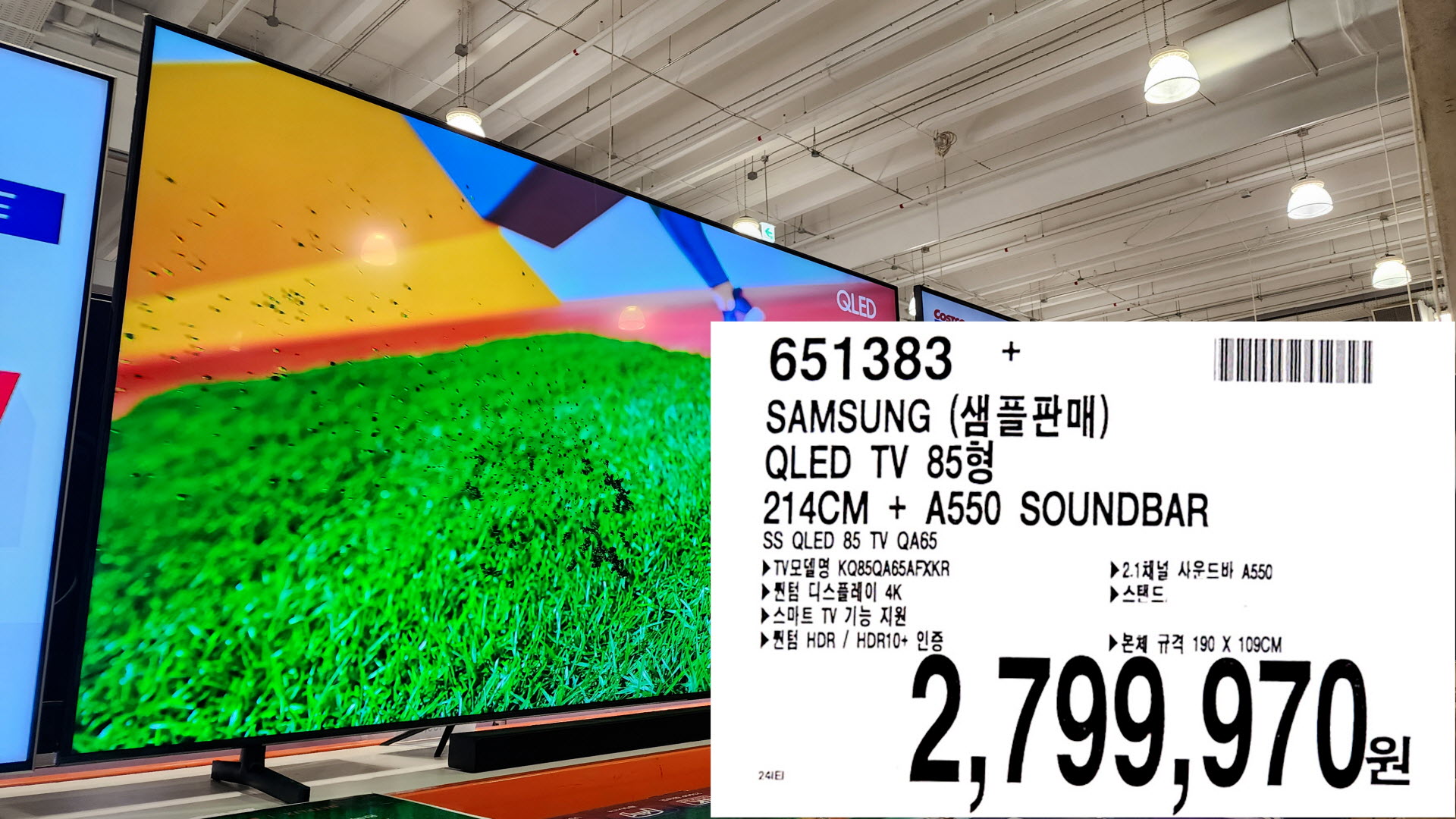 SAMSUNG (샘플판매)
QLED TV 85
214CM + A550 SOUNDBAR
SS QLED 85 TV QA65
►TV KQ85QA65AFXKR
▶퀀텀 디스플레이 4K
▶ 스마트 TV 기능 지원
▶퀀텀 HDR / HDR10+ 인증
▶ 2.1채널 사운드바 A550
▶스탠드&#44;
▶본체 규격 190 X 109CM
2&#44;799&#44;970원

정상가 3&#44;399&#44;000원에서 2&#44;799&#44;970원으로 진열품할인